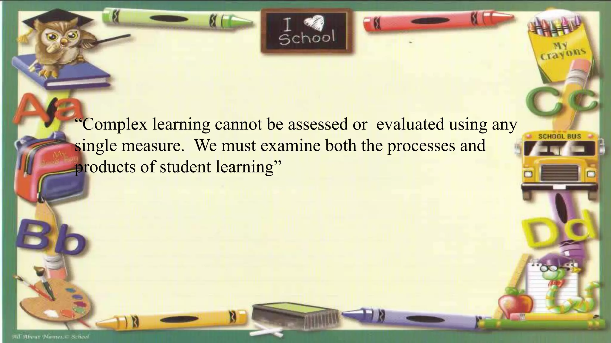 “Complex learning cannot be assessed or evaluated using any
single measure. We must examine both the processes and
products of student learning”
 