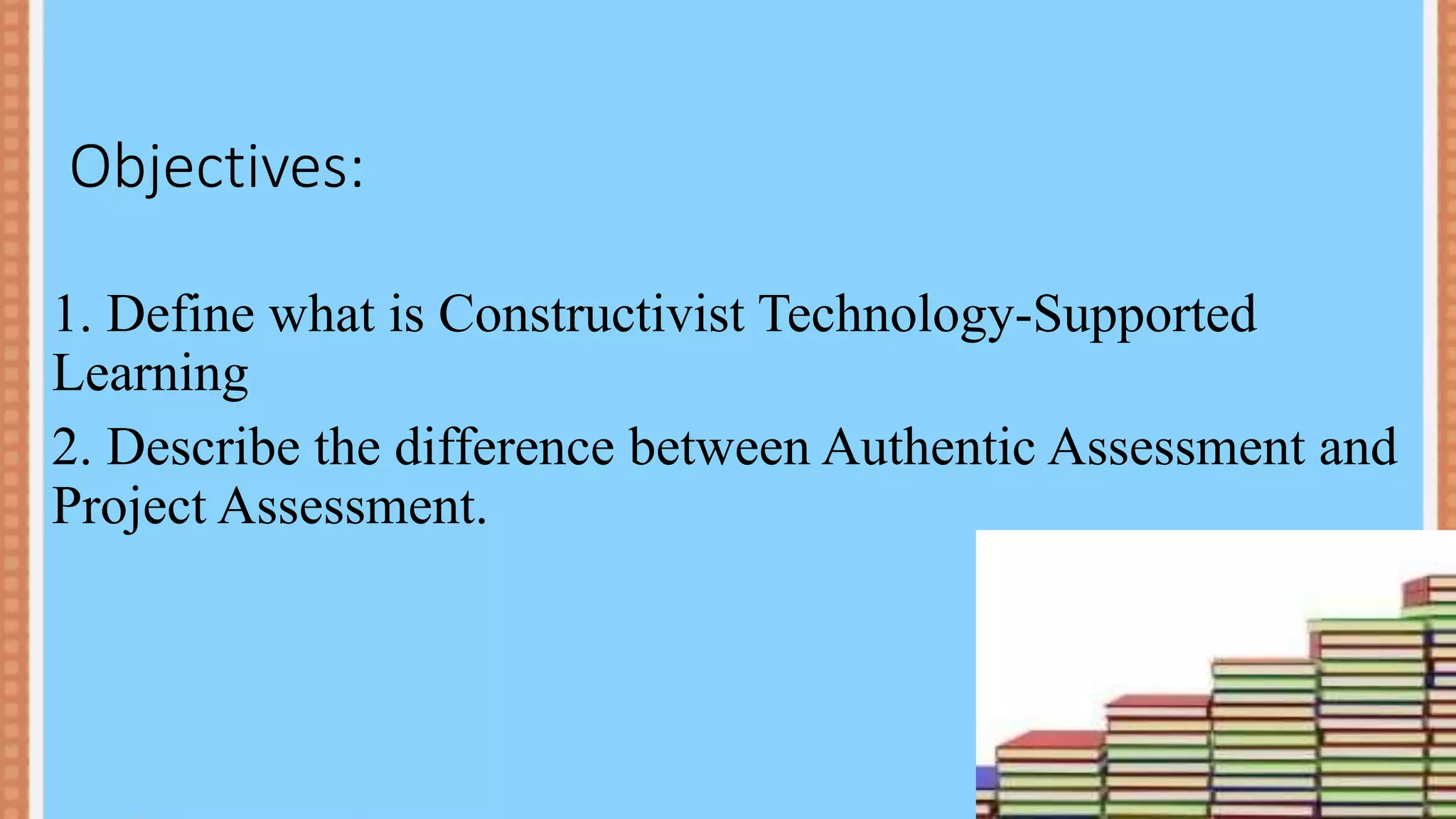 Objectives:
1. Define what is Constructivist Technology-Supported
Learning
2. Describe the difference between Authentic Assessment and
Project Assessment.
 