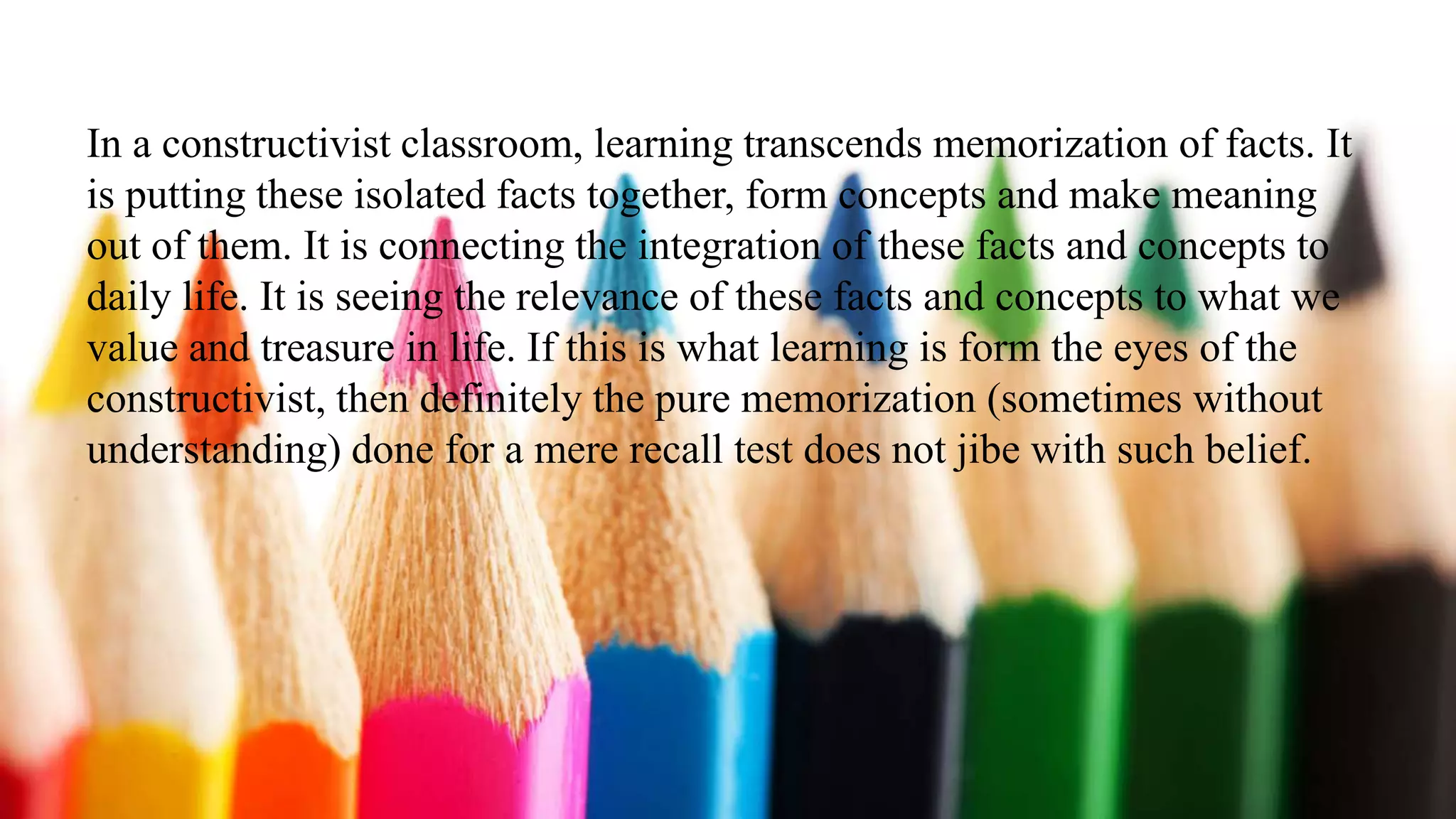 In a constructivist classroom, learning transcends memorization of facts. It
is putting these isolated facts together, form concepts and make meaning
out of them. It is connecting the integration of these facts and concepts to
daily life. It is seeing the relevance of these facts and concepts to what we
value and treasure in life. If this is what learning is form the eyes of the
constructivist, then definitely the pure memorization (sometimes without
understanding) done for a mere recall test does not jibe with such belief.
 