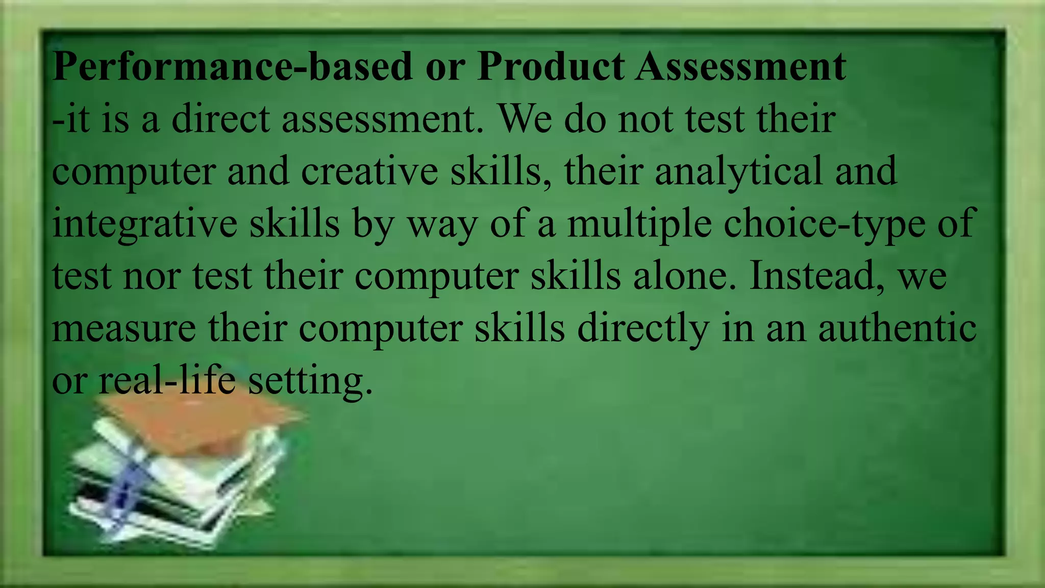 Performance-based or Product Assessment
-it is a direct assessment. We do not test their
computer and creative skills, their analytical and
integrative skills by way of a multiple choice-type of
test nor test their computer skills alone. Instead, we
measure their computer skills directly in an authentic
or real-life setting.
 