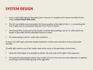 SYSTEM DESIGN
• Once a valid trafﬁc light for the intersection is found, it is tracked until it leaves the ﬁeld of view
using a Linear Kalman ﬁlter (LKF).
• The LKF can reliably track and predict the future position of the light at time t + 1, preventing the
loss of lights due to inconsistent detection from frame to frame.
• The Kalman ﬁlter tracks each of the trackers until the RemovalFlag is set to “1,” after which the
tracker is discarded and the allocated memory is freed.
• The RemovalFlag is set to 1 under two conditions:
1) when the trafﬁc light cannot be reliably tracked for a frame rate equivalent of two consecutive
seconds;
2) trafﬁc light reaches one of the tracker destruction zones at the perimeter of the frame.
• Using this information, it is possible to predict the next color of the light in the sequence.
• This approach dramatically reduces the number of errors from incorrect color detection, in addition
to serving as the ﬁnal ﬁltering step of the algorithm
 