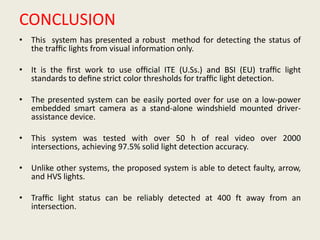 CONCLUSION
• This system has presented a robust method for detecting the status of
the trafﬁc lights from visual information only.
• It is the ﬁrst work to use ofﬁcial ITE (U.Ss.) and BSI (EU) trafﬁc light
standards to deﬁne strict color thresholds for trafﬁc light detection.
• The presented system can be easily ported over for use on a low-power
embedded smart camera as a stand-alone windshield mounted driver-
assistance device.
• This system was tested with over 50 h of real video over 2000
intersections, achieving 97.5% solid light detection accuracy.
• Unlike other systems, the proposed system is able to detect faulty, arrow,
and HVS lights.
• Trafﬁc light status can be reliably detected at 400 ft away from an
intersection.
 