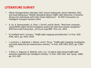 LITERATURE SURVEY
• Akhan Almagambetov, Member, IEEE, Senem Velipasalar, Senior Member, IEEE,
and Assel Baitassova “Mobile Standards-Based Trafﬁc Light Detection in Assistive
Devices for Individuals with Color-Vision Deﬁciency” An IEEE Transaction on
Intelligent Transport Systems 2014
• A. Vu, A. Ramanandan, A. Chen, J. Farrell, and M. Barth, “Real-time computer
vision/DGPS-aided inertial navigation system for lane-level vehicle navigation”
IEEETrans.Intel.Transp.Syst., vol.13,no.2,pp.899– 913, Jun. 2012
• N. Fairﬁeld and C. Urmson, “Trafﬁc light mapping and detection,” in Proc. IEEE
ICRA, 2011, pp. 5421–5426
• J. Levinson, J. Askeland, J. Dolson, and S. Thrun, “Trafﬁc light mapping, localization,
and state detection for autonomous vehicles,” in Proc. IEEE ICRA, 2011, pp. 5784–
5791
• Y. Shen, U. Ozguner, K. Redmill, and J. Liu, “A robust video based trafﬁc light
detection algorithm for intelligent vehicles,” in Proc. IEEE Intel. Veh. Symp., 2009,
pp. 521–526
 