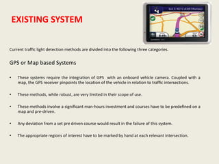 EXISTING SYSTEM
Current trafﬁc light detection methods are divided into the following three categories.
GPS or Map based Systems
• These systems require the integration of GPS with an onboard vehicle camera. Coupled with a
map, the GPS receiver pinpoints the location of the vehicle in relation to trafﬁc intersections.
• These methods, while robust, are very limited in their scope of use.
• These methods involve a signiﬁcant man-hours investment and courses have to be predeﬁned on a
map and pre-driven.
• Any deviation from a set pre driven course would result in the failure of this system.
• The appropriate regions of interest have to be marked by hand at each relevant intersection.
 