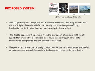 PROPOSED SYSTEM
• This proposed system has presented a robust method for detecting the status of
the trafﬁc lights from visual information only (versus relying on trafﬁc light
localization via GPS, radar, lidar, or map-based prior knowledge)
• The ﬁrst to approach the problem from the standpoint of multiple light weight
agents that are used to decompose a scene, each one integrating fail-safe
mechanisms designed to prevent erroneous detection.
• The presented system can be easily ported over for use on a low-power embedded
smart camera as a stand-alone windshield-mounted driver-assistance device.
(a) Hardware setup, (b) (c) View
 