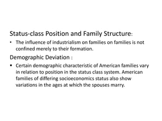 Status-class Position and Family Structure:
• The influence of industrialism on families on families is not
confined merely to their formation.
Demographic Deviation :
 Certain demographic characteristic of American families vary
in relation to position in the status class system. American
families of differing socioeconomics status also show
variations in the ages at which the spouses marry.
 