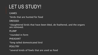 LET US STUDY!
GAMES
*birds that are hunted for food
DRESSED
*slaughtered birds that have been bled, de feathered, and the organs
are removed.
PLUMP
*rounded in form
PHEASANT
*long tailed domesticated bird
POULTRY
*several kinds of fowls that are used as food
 