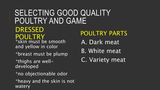SELECTING GOOD QUALITY
POULTRY AND GAME
DRESSED
POULTRY
*skin must be smooth
and yellow in color
*breast must be plump
*thighs are well-
developed
*no objectionable odor
*heavy and the skin is not
watery
POULTRY PARTS
A. Dark meat
B. White meat
C. Variety meat
 