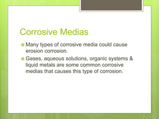 Corrosive Medias
 Many types of corrosive media could cause
erosion corrosion.
 Gases, aqueous solutions, organic systems &
liquid metals are some common corrosive
medias that causes this type of corrosion.
 