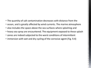  The quantity of salt contamination decreases with distance from the
 ocean, and is greatly affected by wind currents. The marine atmosphere
 also includes the space above the sea surfaces where splashing and
 heavy sea spray are encountered. The equipment exposed to these splash
 zones are indeed subjected to the worst conditions of intermittent
 immersion with wet and dry cycling of the corrosive agent (Fig. 9.4)
 