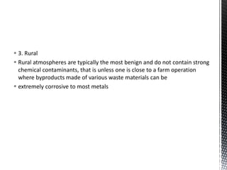  3. Rural
 Rural atmospheres are typically the most benign and do not contain strong
chemical contaminants, that is unless one is close to a farm operation
where byproducts made of various waste materials can be
 extremely corrosive to most metals
 