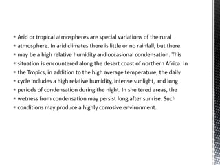  Arid or tropical atmospheres are special variations of the rural
 atmosphere. In arid climates there is little or no rainfall, but there
 may be a high relative humidity and occasional condensation. This
 situation is encountered along the desert coast of northern Africa. In
 the Tropics, in addition to the high average temperature, the daily
 cycle includes a high relative humidity, intense sunlight, and long
 periods of condensation during the night. In sheltered areas, the
 wetness from condensation may persist long after sunrise. Such
 conditions may produce a highly corrosive environment.
 