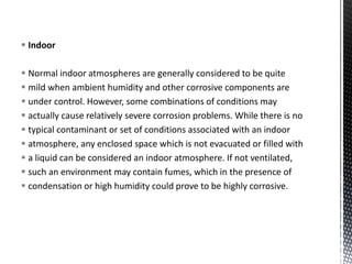  Indoor
 Normal indoor atmospheres are generally considered to be quite
 mild when ambient humidity and other corrosive components are
 under control. However, some combinations of conditions may
 actually cause relatively severe corrosion problems. While there is no
 typical contaminant or set of conditions associated with an indoor
 atmosphere, any enclosed space which is not evacuated or filled with
 a liquid can be considered an indoor atmosphere. If not ventilated,
 such an environment may contain fumes, which in the presence of
 condensation or high humidity could prove to be highly corrosive.
 