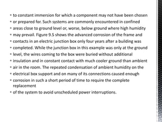 to constant immersion for which a component may not have been chosen
 or prepared for. Such systems are commonly encountered in confined
 areas close to ground level or, worse, below ground where high humidity
 may prevail. Figure 9.5 shows the advanced corrosion of the frame and
 contacts in an electric junction box only four years after a building was
 completed. While the junction box in this example was only at the ground
 level, the wires coming to the box were buried without additional
 insulation and in constant contact with much cooler ground than ambient
 air in the room. The repeated condensation of ambient humidity on the
 electrical box support and on many of its connections caused enough
 corrosion in such a short period of time to require the complete
replacement
 of the system to avoid unscheduled power interruptions.
 