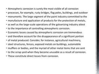  Atmospheric corrosion is surely the most visible of all corrosion
 processes, for example, rusty bridges, flag poles, buildings, and outdoor
 monuments. The large segment of the paint industry committed to the
 manufacture and application of products for the protection of metals,
 as well as the large-scale operations of the galvanizing industry attest
 to the importance of controlling atmospheric corrosion.
 Economic losses caused by atmospheric corrosion are tremendous
 and therefore account for the disappearance of a significant portion
 of metal produced. Consider, for instance, agricultural machinery,
 steel structures, fences, exposed metals on buildings, automobile
 mufflers or bodies, and the myriad of other metal items that are sent
 to the scrap yard when they become unusable as a result of corrosion.
 These constitute direct losses from corrosion.
 
