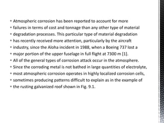  Atmospheric corrosion has been reported to account for more
 failures in terms of cost and tonnage than any other type of material
 degradation processes. This particular type of material degradation
 has recently received more attention, particularly by the aircraft
 industry, since the Aloha incident in 1988, when a Boeing 737 lost a
 major portion of the upper fuselage in full flight at 7300 m [1].
 All of the general types of corrosion attack occur in the atmosphere.
 Since the corroding metal is not bathed in large quantities of electrolyte,
 most atmospheric corrosion operates in highly localized corrosion cells,
 sometimes producing patterns difficult to explain as in the example of
 the rusting galvanized roof shown in Fig. 9.1.
 