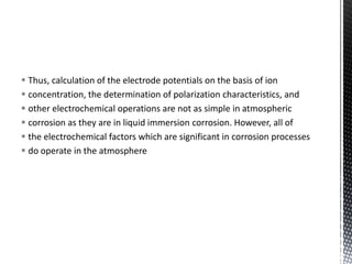  Thus, calculation of the electrode potentials on the basis of ion
 concentration, the determination of polarization characteristics, and
 other electrochemical operations are not as simple in atmospheric
 corrosion as they are in liquid immersion corrosion. However, all of
 the electrochemical factors which are significant in corrosion processes
 do operate in the atmosphere
 