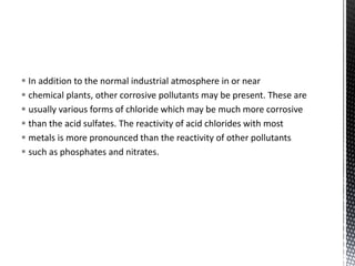  In addition to the normal industrial atmosphere in or near
 chemical plants, other corrosive pollutants may be present. These are
 usually various forms of chloride which may be much more corrosive
 than the acid sulfates. The reactivity of acid chlorides with most
 metals is more pronounced than the reactivity of other pollutants
 such as phosphates and nitrates.
 