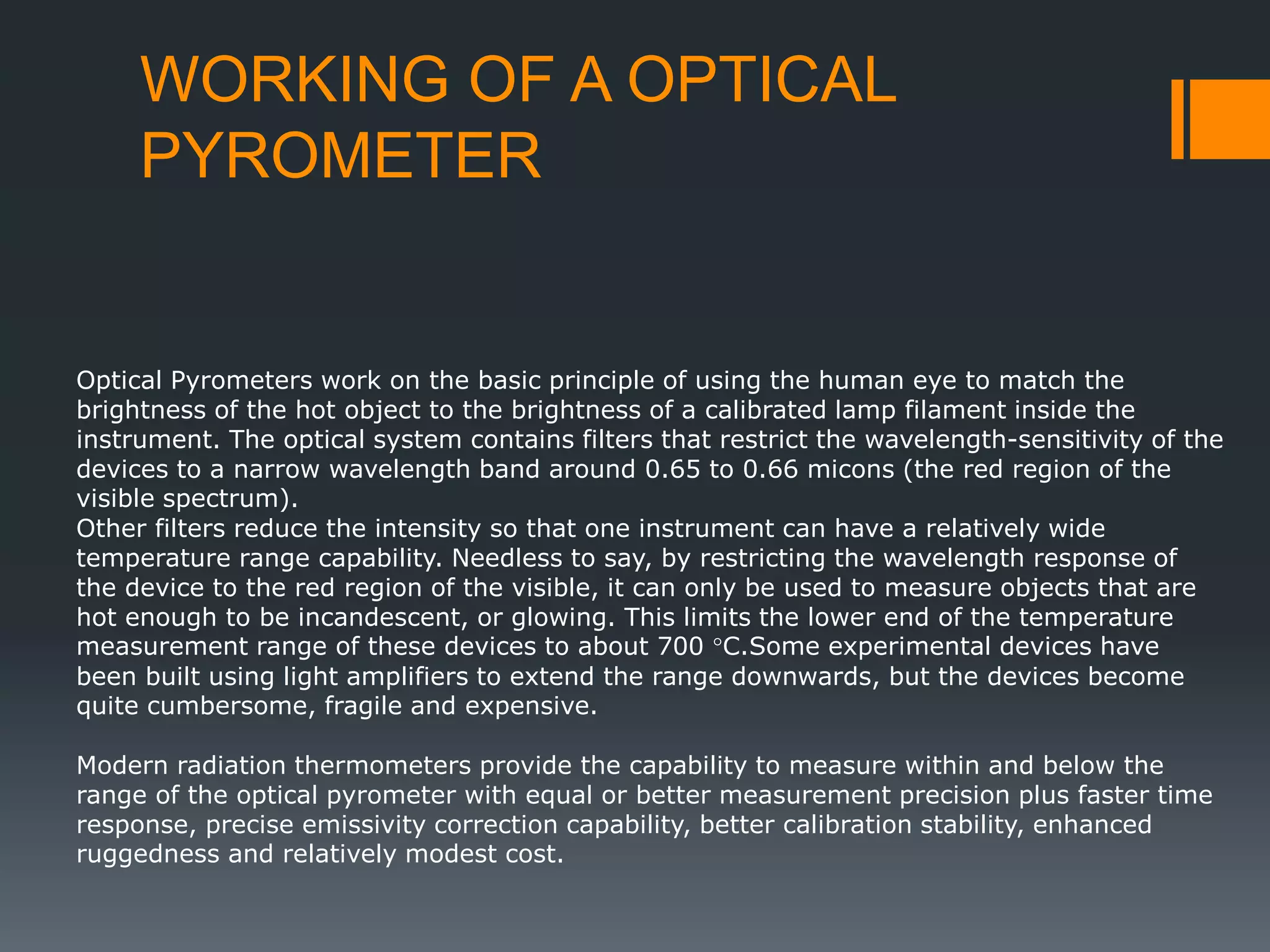 WORKING OF A OPTICAL
PYROMETER
Optical Pyrometers work on the basic principle of using the human eye to match the
brightness of the hot object to the brightness of a calibrated lamp filament inside the
instrument. The optical system contains filters that restrict the wavelength-sensitivity of the
devices to a narrow wavelength band around 0.65 to 0.66 micons (the red region of the
visible spectrum).
Other filters reduce the intensity so that one instrument can have a relatively wide
temperature range capability. Needless to say, by restricting the wavelength response of
the device to the red region of the visible, it can only be used to measure objects that are
hot enough to be incandescent, or glowing. This limits the lower end of the temperature
measurement range of these devices to about 700 °C.Some experimental devices have
been built using light amplifiers to extend the range downwards, but the devices become
quite cumbersome, fragile and expensive.
Modern radiation thermometers provide the capability to measure within and below the
range of the optical pyrometer with equal or better measurement precision plus faster time
response, precise emissivity correction capability, better calibration stability, enhanced
ruggedness and relatively modest cost.
 