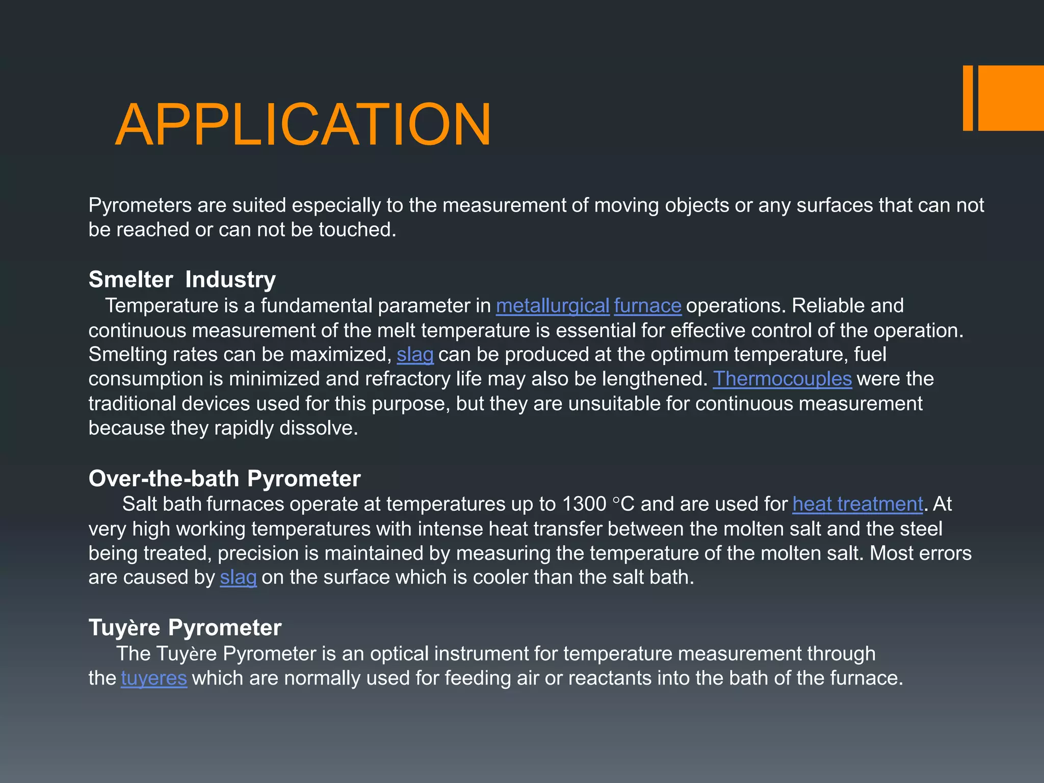 APPLICATION
Pyrometers are suited especially to the measurement of moving objects or any surfaces that can not
be reached or can not be touched.
Smelter Industry
Temperature is a fundamental parameter in metallurgical furnace operations. Reliable and
continuous measurement of the melt temperature is essential for effective control of the operation.
Smelting rates can be maximized, slag can be produced at the optimum temperature, fuel
consumption is minimized and refractory life may also be lengthened. Thermocouples were the
traditional devices used for this purpose, but they are unsuitable for continuous measurement
because they rapidly dissolve.
Over-the-bath Pyrometer
Salt bath furnaces operate at temperatures up to 1300 °C and are used for heat treatment. At
very high working temperatures with intense heat transfer between the molten salt and the steel
being treated, precision is maintained by measuring the temperature of the molten salt. Most errors
are caused by slag on the surface which is cooler than the salt bath.
Tuyère Pyrometer
The Tuyère Pyrometer is an optical instrument for temperature measurement through
the tuyeres which are normally used for feeding air or reactants into the bath of the furnace.
 