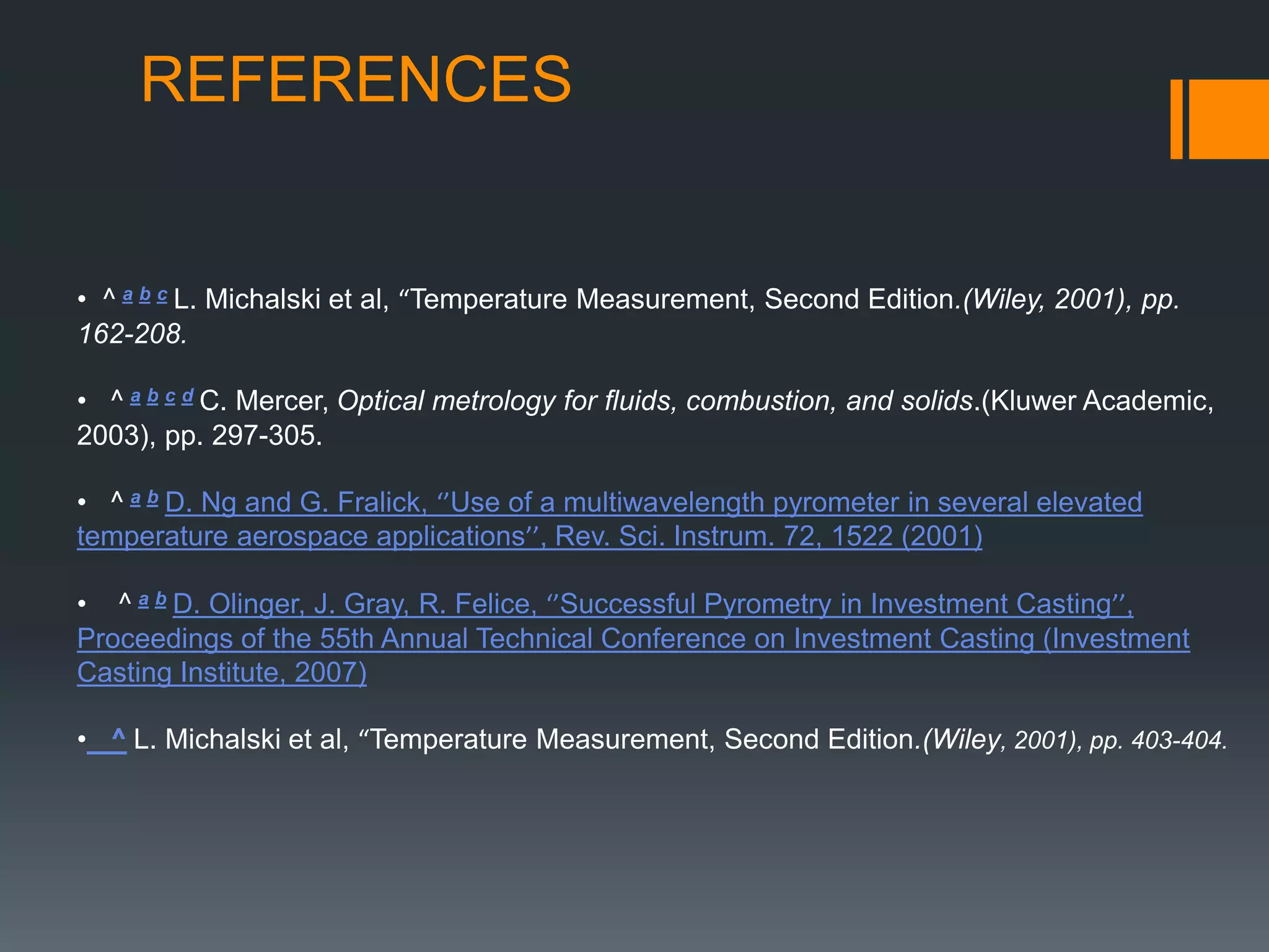 REFERENCES
• ^ a b c L. Michalski et al, “Temperature Measurement, Second Edition.(Wiley, 2001), pp.
162-208.
• ^ a b c d C. Mercer, Optical metrology for fluids, combustion, and solids.(Kluwer Academic,
2003), pp. 297-305.
• ^ a b D. Ng and G. Fralick, ‘’Use of a multiwavelength pyrometer in several elevated
temperature aerospace applications’’, Rev. Sci. Instrum. 72, 1522 (2001)
• ^ a b D. Olinger, J. Gray, R. Felice, ‘’Successful Pyrometry in Investment Casting’’,
Proceedings of the 55th Annual Technical Conference on Investment Casting (Investment
Casting Institute, 2007)
• ^ L. Michalski et al, “Temperature Measurement, Second Edition.(Wiley, 2001), pp. 403-404.
 