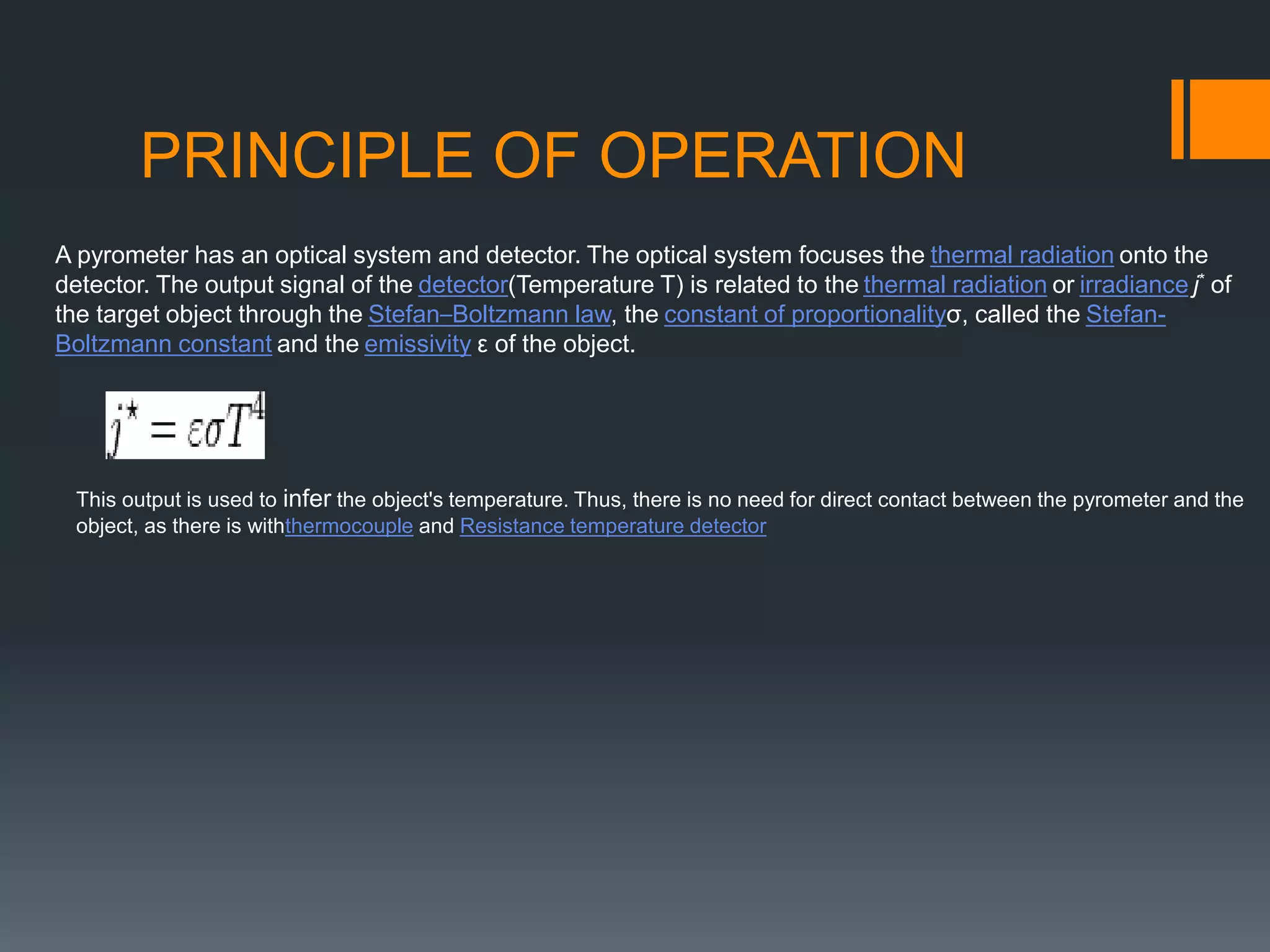 PRINCIPLE OF OPERATION
A pyrometer has an optical system and detector. The optical system focuses the thermal radiation onto the
detector. The output signal of the detector(Temperature T) is related to the thermal radiation or irradiance j* of
the target object through the Stefan–Boltzmann law, the constant of proportionalityσ, called the Stefan-
Boltzmann constant and the emissivity ε of the object.
This output is used to infer the object's temperature. Thus, there is no need for direct contact between the pyrometer and the
object, as there is withthermocouple and Resistance temperature detector
 