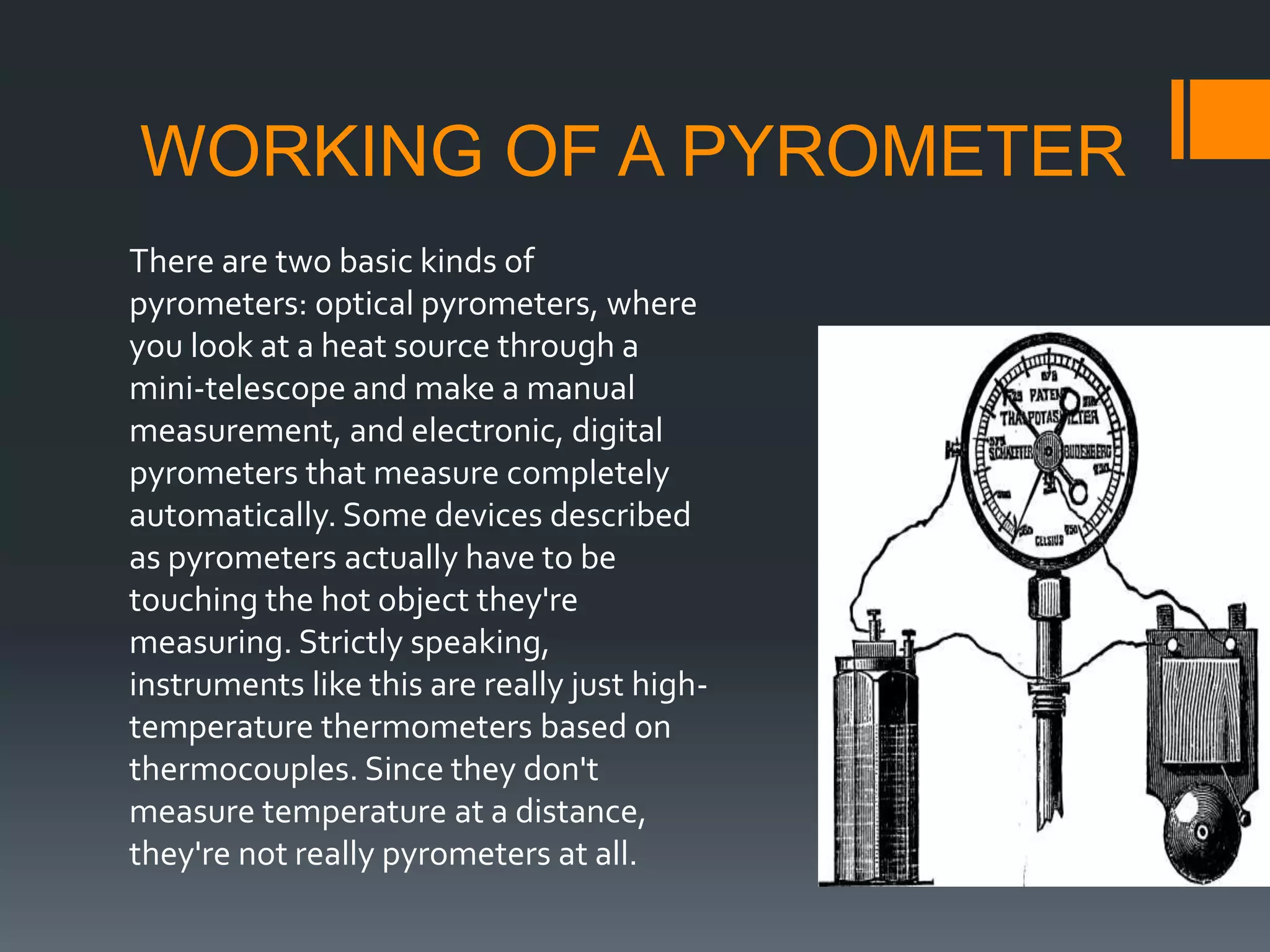 WORKING OF A PYROMETER
There are two basic kinds of
pyrometers: optical pyrometers, where
you look at a heat source through a
mini-telescope and make a manual
measurement, and electronic, digital
pyrometers that measure completely
automatically. Some devices described
as pyrometers actually have to be
touching the hot object they're
measuring. Strictly speaking,
instruments like this are really just high-
temperature thermometers based on
thermocouples. Since they don't
measure temperature at a distance,
they're not really pyrometers at all.
 