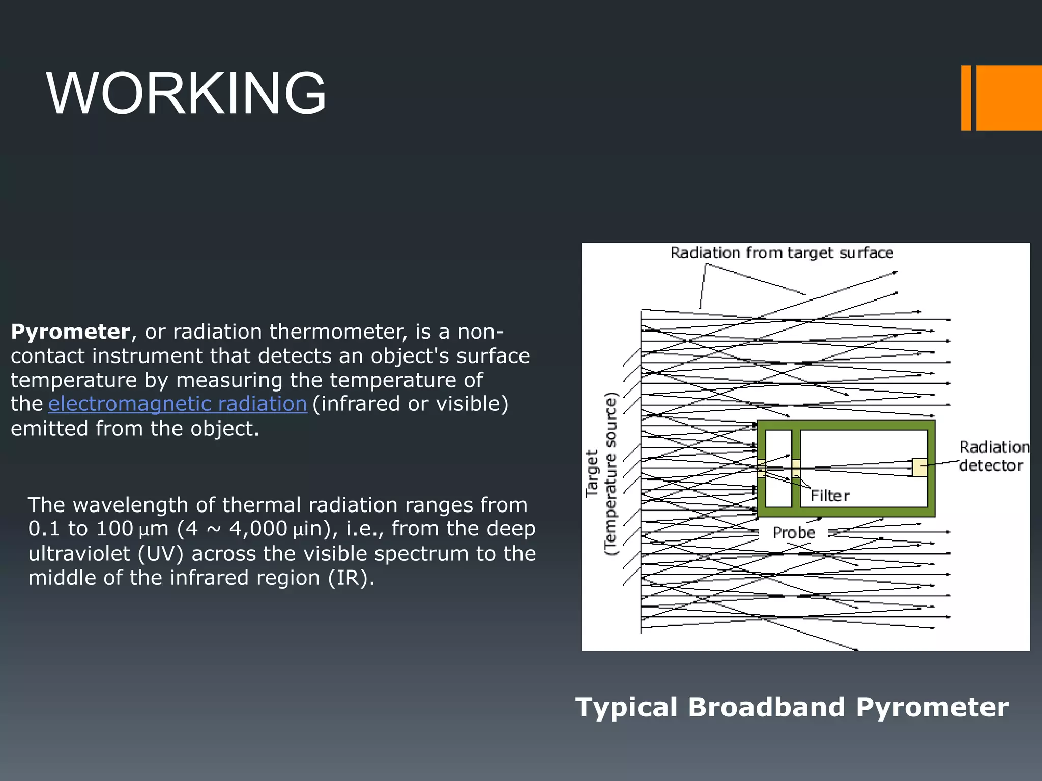Pyrometer, or radiation thermometer, is a non-
contact instrument that detects an object's surface
temperature by measuring the temperature of
the electromagnetic radiation (infrared or visible)
emitted from the object.
The wavelength of thermal radiation ranges from
0.1 to 100 µm (4 ~ 4,000 µin), i.e., from the deep
ultraviolet (UV) across the visible spectrum to the
middle of the infrared region (IR).
Typical Broadband Pyrometer
WORKING
 