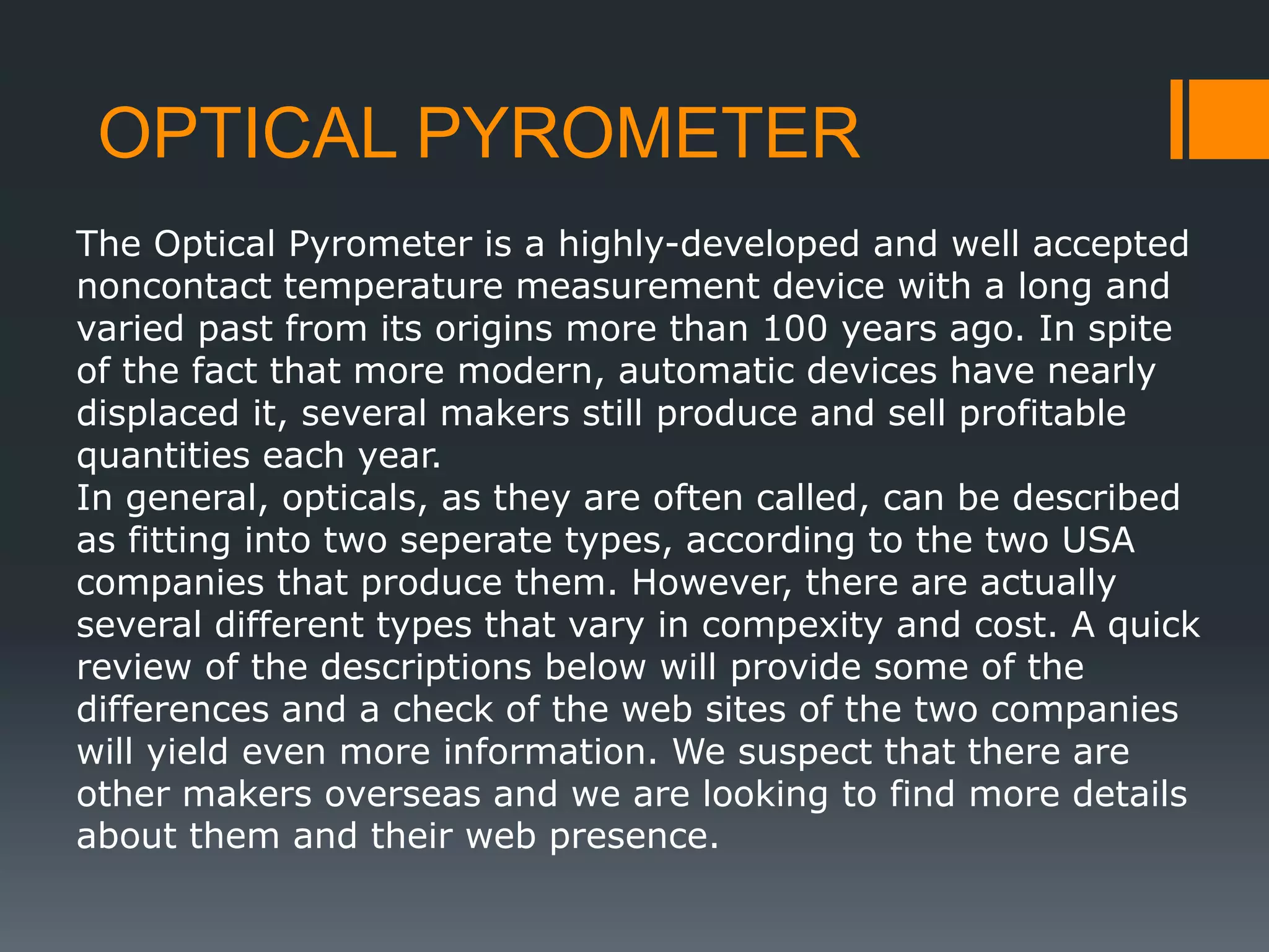 OPTICAL PYROMETER
The Optical Pyrometer is a highly-developed and well accepted
noncontact temperature measurement device with a long and
varied past from its origins more than 100 years ago. In spite
of the fact that more modern, automatic devices have nearly
displaced it, several makers still produce and sell profitable
quantities each year.
In general, opticals, as they are often called, can be described
as fitting into two seperate types, according to the two USA
companies that produce them. However, there are actually
several different types that vary in compexity and cost. A quick
review of the descriptions below will provide some of the
differences and a check of the web sites of the two companies
will yield even more information. We suspect that there are
other makers overseas and we are looking to find more details
about them and their web presence.
 