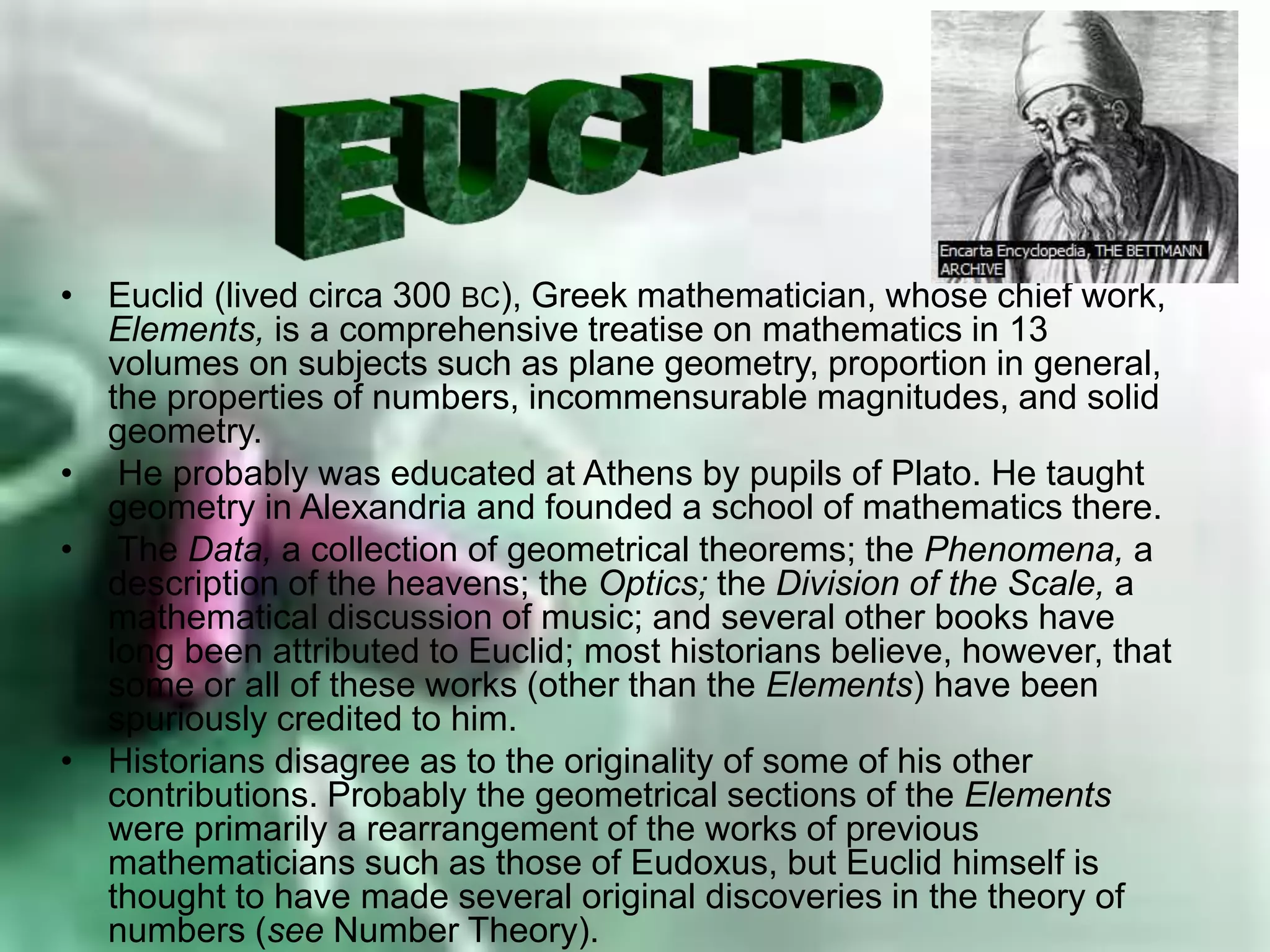 • Euclid (lived circa 300 BC), Greek mathematician, whose chief work,
Elements, is a comprehensive treatise on mathematics in 13
volumes on subjects such as plane geometry, proportion in general,
the properties of numbers, incommensurable magnitudes, and solid
geometry.
• He probably was educated at Athens by pupils of Plato. He taught
geometry in Alexandria and founded a school of mathematics there.
• The Data, a collection of geometrical theorems; the Phenomena, a
description of the heavens; the Optics; the Division of the Scale, a
mathematical discussion of music; and several other books have
long been attributed to Euclid; most historians believe, however, that
some or all of these works (other than the Elements) have been
spuriously credited to him.
• Historians disagree as to the originality of some of his other
contributions. Probably the geometrical sections of the Elements
were primarily a rearrangement of the works of previous
mathematicians such as those of Eudoxus, but Euclid himself is
thought to have made several original discoveries in the theory of
numbers (see Number Theory).
 