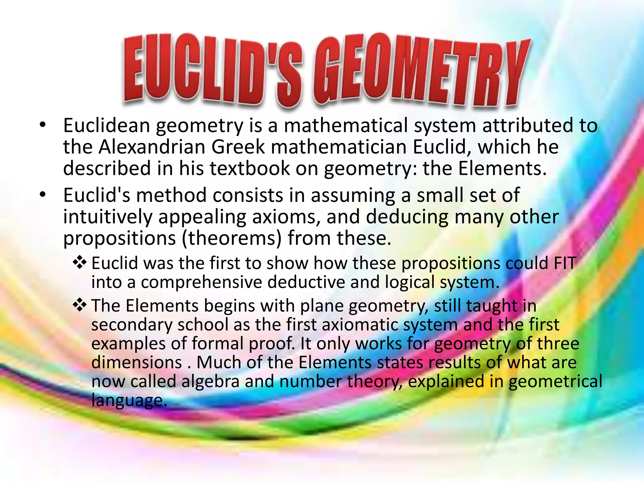 • Euclidean geometry is a mathematical system attributed to
the Alexandrian Greek mathematician Euclid, which he
described in his textbook on geometry: the Elements.
• Euclid's method consists in assuming a small set of
intuitively appealing axioms, and deducing many other
propositions (theorems) from these.
Euclid was the first to show how these propositions could FIT
into a comprehensive deductive and logical system.
The Elements begins with plane geometry, still taught in
secondary school as the first axiomatic system and the first
examples of formal proof. It only works for geometry of three
dimensions . Much of the Elements states results of what are
now called algebra and number theory, explained in geometrical
language.
 