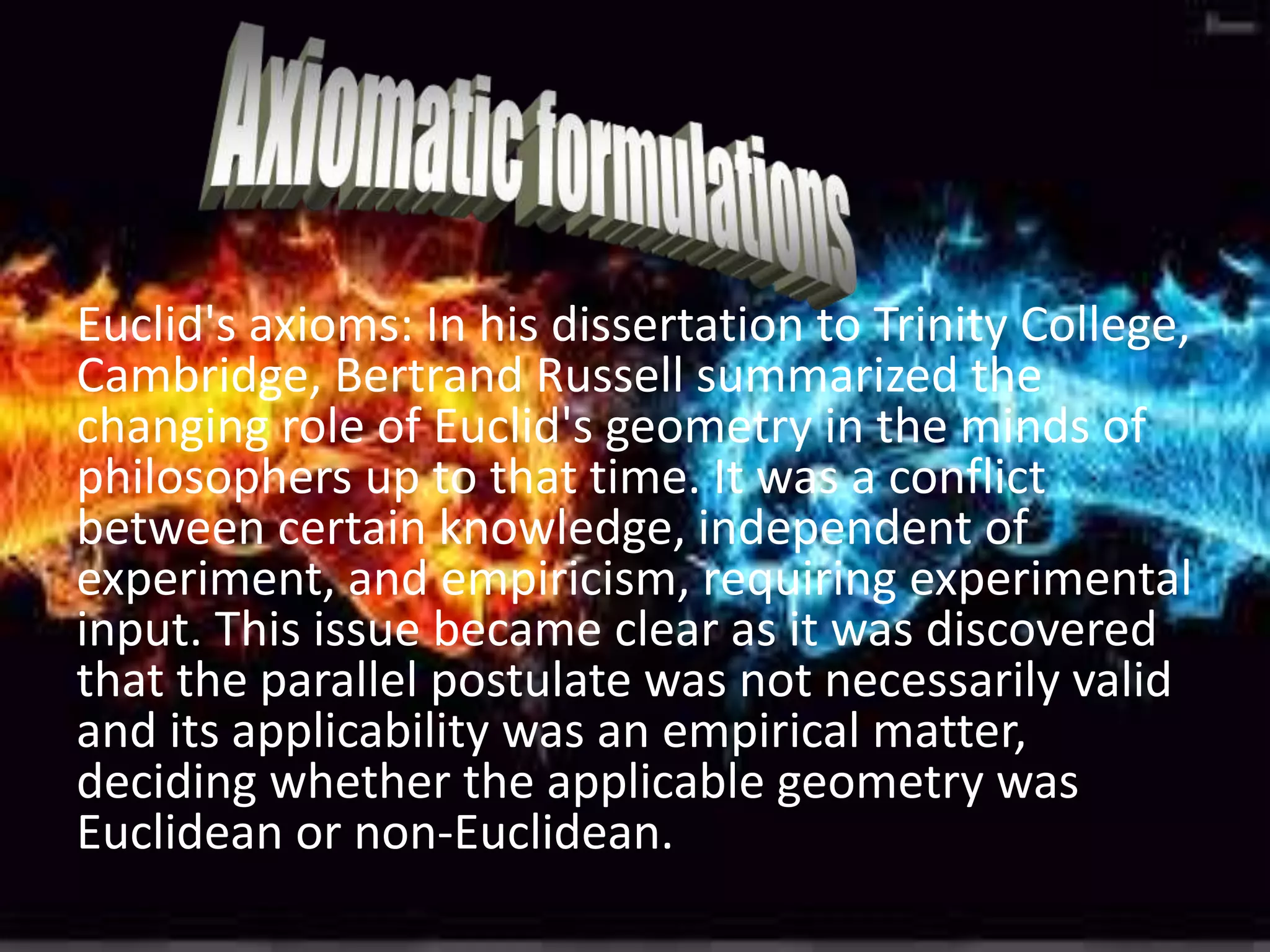 Euclid's axioms: In his dissertation to Trinity College,
Cambridge, Bertrand Russell summarized the
changing role of Euclid's geometry in the minds of
philosophers up to that time. It was a conflict
between certain knowledge, independent of
experiment, and empiricism, requiring experimental
input. This issue became clear as it was discovered
that the parallel postulate was not necessarily valid
and its applicability was an empirical matter,
deciding whether the applicable geometry was
Euclidean or non-Euclidean.
 