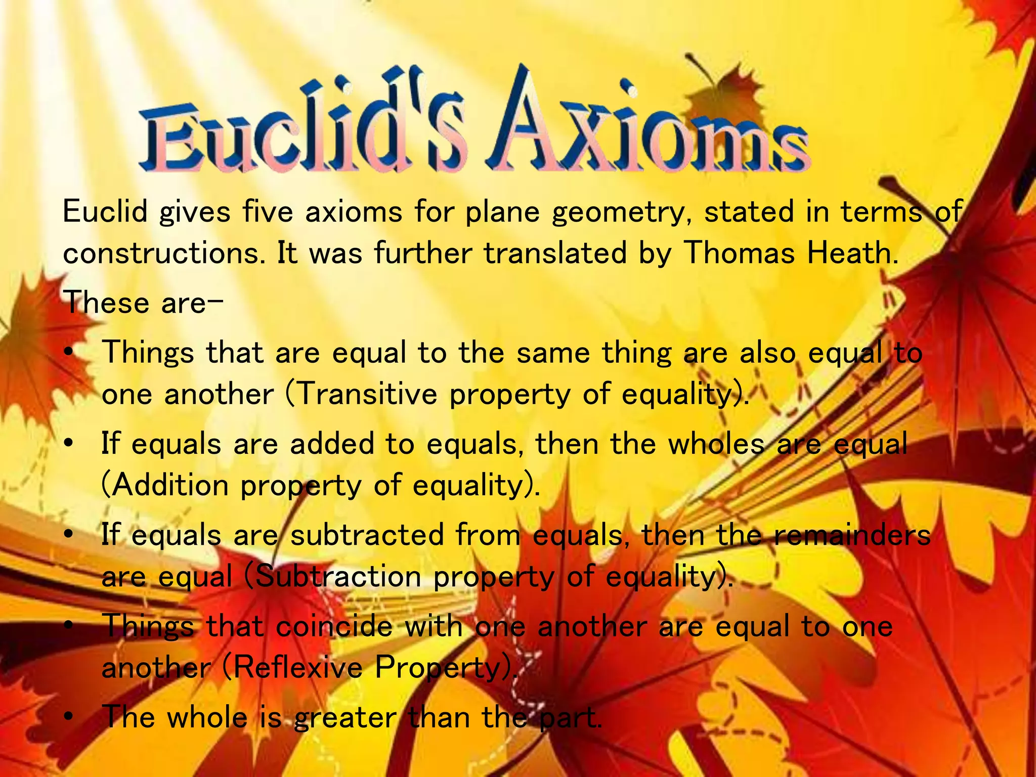 Euclid gives five axioms for plane geometry, stated in terms of
constructions. It was further translated by Thomas Heath.
These are-
• Things that are equal to the same thing are also equal to
one another (Transitive property of equality).
• If equals are added to equals, then the wholes are equal
(Addition property of equality).
• If equals are subtracted from equals, then the remainders
are equal (Subtraction property of equality).
• Things that coincide with one another are equal to one
another (Reflexive Property).
• The whole is greater than the part.
 