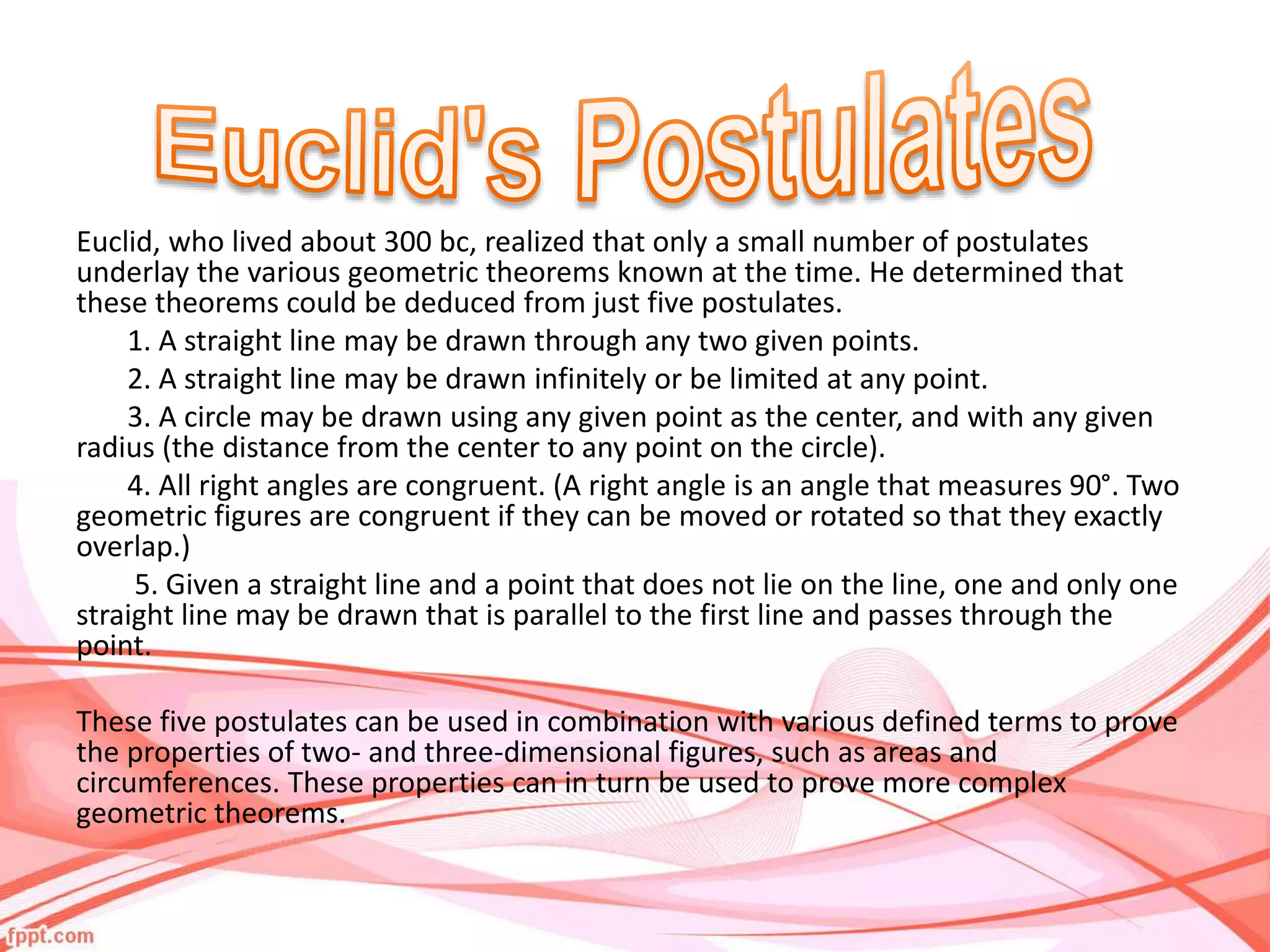 Euclid, who lived about 300 bc, realized that only a small number of postulates
underlay the various geometric theorems known at the time. He determined that
these theorems could be deduced from just five postulates.
1. A straight line may be drawn through any two given points.
2. A straight line may be drawn infinitely or be limited at any point.
3. A circle may be drawn using any given point as the center, and with any given
radius (the distance from the center to any point on the circle).
4. All right angles are congruent. (A right angle is an angle that measures 90°. Two
geometric figures are congruent if they can be moved or rotated so that they exactly
overlap.)
5. Given a straight line and a point that does not lie on the line, one and only one
straight line may be drawn that is parallel to the first line and passes through the
point.
These five postulates can be used in combination with various defined terms to prove
the properties of two- and three-dimensional figures, such as areas and
circumferences. These properties can in turn be used to prove more complex
geometric theorems.
 