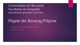 Universitatea din Bucuresti
Facultatea de Geografie
Specializarea geografia turismului
Plajele din Boracay/Filipine
STUDENTA: IORDAN ROXANA ALEXANDRA
GRUPA: 108,ANUL I
 
