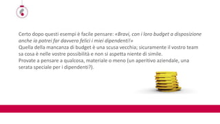 Certo dopo questi esempi è facile pensare: «Bravi, con i loro budget a disposizione
anche io potrei far davvero felici i miei dipendenti!»
Quella della mancanza di budget è una scusa vecchia; sicuramente il vostro team
sa cosa è nelle vostre possibilità e non si aspetta niente di simile.
Provate a pensare a qualcosa, materiale o meno (un aperitivo aziendale, una
serata speciale per i dipendenti?).
 