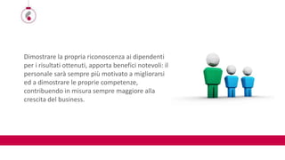 Dimostrare la propria riconoscenza ai dipendenti
per i risultati ottenuti, apporta benefici notevoli: il
personale sarà sempre più motivato a migliorarsi
ed a dimostrare le proprie competenze,
contribuendo in misura sempre maggiore alla
crescita del business.
 