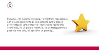 Individuare le modalità migliori per dimostrare riconoscenza
non è facile, soprattutto perché ciascuno avrà le proprie
preferenze: chi sarà più felice di ricevere una ricompensa
economica, chi un premio materiale, chi un festeggiamento
pubblico (una cena, un aperitivo, un premio)…
 