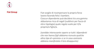 Fiat Group Fiat sceglie di ricompensare la propria forza
lavoro facendo felici i bambini.
Ciascun dipendente può decidere tra una gamma
abbastanza ricca di regali (suddivisi per fascia di
età e tipologia) quale regalo vuole per il/la
proprio/a figlio/a.
(sarebbe interessante sapere se tutti i dipendenti
che non hanno figli abbiamo ricevuto qualche
altro tipo di «premio» e se in caso contrario
abbiano manifestato il loro disappunto)
 