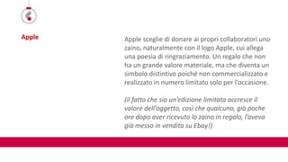 Apple Apple sceglie di donare ai propri collaboratori uno
zaino, naturalmente con il logo Apple, cui allega
una poesia di ringraziamento. Un regalo che non
ha un grande valore materiale, ma che diventa un
simbolo distintivo poiché non commercializzato e
realizzato in numero limitato solo per l’occasione.
(il fatto che sia un’edizione limitata accresce il
valore dell’oggetto, così che qualcuno, già poche
ore dopo aver ricevuto lo zaino in regalo, l’aveva
già messo in vendita su Ebay!)
 
