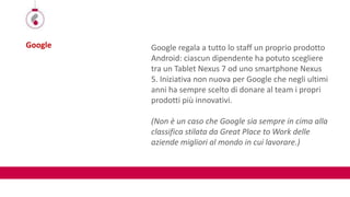 Google Google regala a tutto lo staff un proprio prodotto
Android: ciascun dipendente ha potuto scegliere
tra un Tablet Nexus 7 od uno smartphone Nexus
5. Iniziativa non nuova per Google che negli ultimi
anni ha sempre scelto di donare al team i propri
prodotti più innovativi.
(Non è un caso che Google sia sempre in cima alla
classifica stilata da Great Place to Work delle
aziende migliori al mondo in cui lavorare.)
 