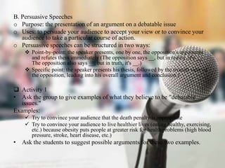 B. Persuasive Speeches
o Purpose: the presentation of an argument on a debatable issue
o Uses: to persuade your audience t...