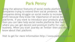 Park Penny
Using the advance features of social media platforms, many
companies trying to extend their social presence. Many
companies doing struggle on social media to increase their
profit because they know the importance of social media
platforms. If you want to introduce your products globally
then you can take help social media platforms like twitter
where you can get decent and premium traffic for your
business. When you start journey on Twitter then you should
know about that platform.
Visit to get for more information http://www.parkpenny.com/
 