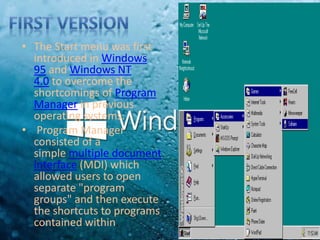 • The Start menu was first
introduced in Windows
95 and Windows NT
4.0 to overcome the
shortcomings of Program
Manager in previous
operating systems.
• Program Manager
consisted of a
simple multiple document
interface (MDI) which
allowed users to open
separate "program
groups" and then execute
the shortcuts to programs
contained within.
 