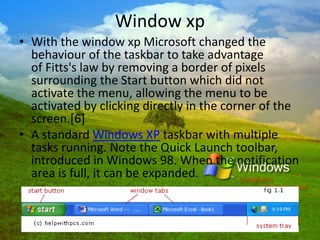 Window xp
• With the window xp Microsoft changed the
behaviour of the taskbar to take advantage
of Fitts's law by removing a border of pixels
surrounding the Start button which did not
activate the menu, allowing the menu to be
activated by clicking directly in the corner of the
screen.[6]
• A standard Windows XP taskbar with multiple
tasks running. Note the Quick Launch toolbar,
introduced in Windows 98. When the notification
area is full, it can be expanded.
 