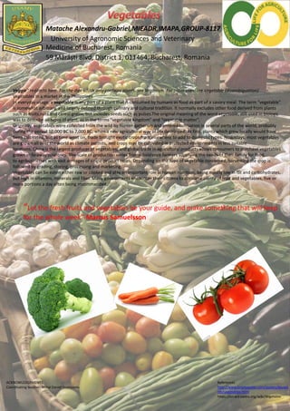 Matache Alexandru-Gabriel,MIEADR,IMAPA,GROUP-8117
University of Agronomic Sciences and Veterinary
Medicine of Bucharest, Romania
59 Mărăști Blvd, District 1, 011464, Bucharest, Romania
Veggie" redirects here. For the diet which only contains plants, see Veganism. For other uses, see Vegetable (disambiguation).
Vegetables in a market in the Philippines
In everyday usage, a vegetable is any part of a plant that is consumed by humans as food as part of a savory meal. The term "vegetable"
is somewhat arbitrary, and largely defined through culinary and cultural tradition. It normally excludes other food derived from plants
such as fruits,nuts and cereal grains, but includes seeds such as pulses.The original meaning of the word vegetable, still used in biology,
was to describe all types of plant, as in the terms "vegetable kingdom" and "vegetable matter".
Originally, vegetables were collected from the wild by hunter-gatherers and entered cultivation in several parts of the world, probably
during the period 10,000 BC to 7,000 BC, when a new agricultural way of life developed. At first, plants which grew locally would have
been cultivated, but as time went on, trade brought exotic crops from elsewhere to add to domestic types. Nowadays, most vegetables
are grown all over the world as climate permits, and crops may be cultivated in protected environments in less suitable
locations. China is the largest producer of vegetables, and global trade in agricultural products allows consumers to purchase vegetables
grown in faraway countries. The scale of production varies fromsubsistence farmers supplying the needs of their family for food,
to agribusinesses with vast acreages of single-product crops. Depending on the type of vegetable concerned, harvesting the crop is
followed by grading, storing, processing and marketing.
Vegetables can be eaten either raw or cooked and play an important role in human nutrition, being mostly low in fat and carbohydrates,
but high in vitamins, minerals and fiber. Many governments encourage their citizens to consume plenty of fruit and vegetables, five or
more portions a day often being recommended.
“Let the fresh fruits and vegetables be your guide, and make something that will keep
for the whole week”-Marcus Samuelsson
ACKNOWLEDGEMENTS
Coordinating teacher: Mihai Daniel Frumușelu
References
http://www.brainyquote.com/quotes/keywo
rds/vegetables.html
https://en.wikipedia.org/wiki/Vegetable
 