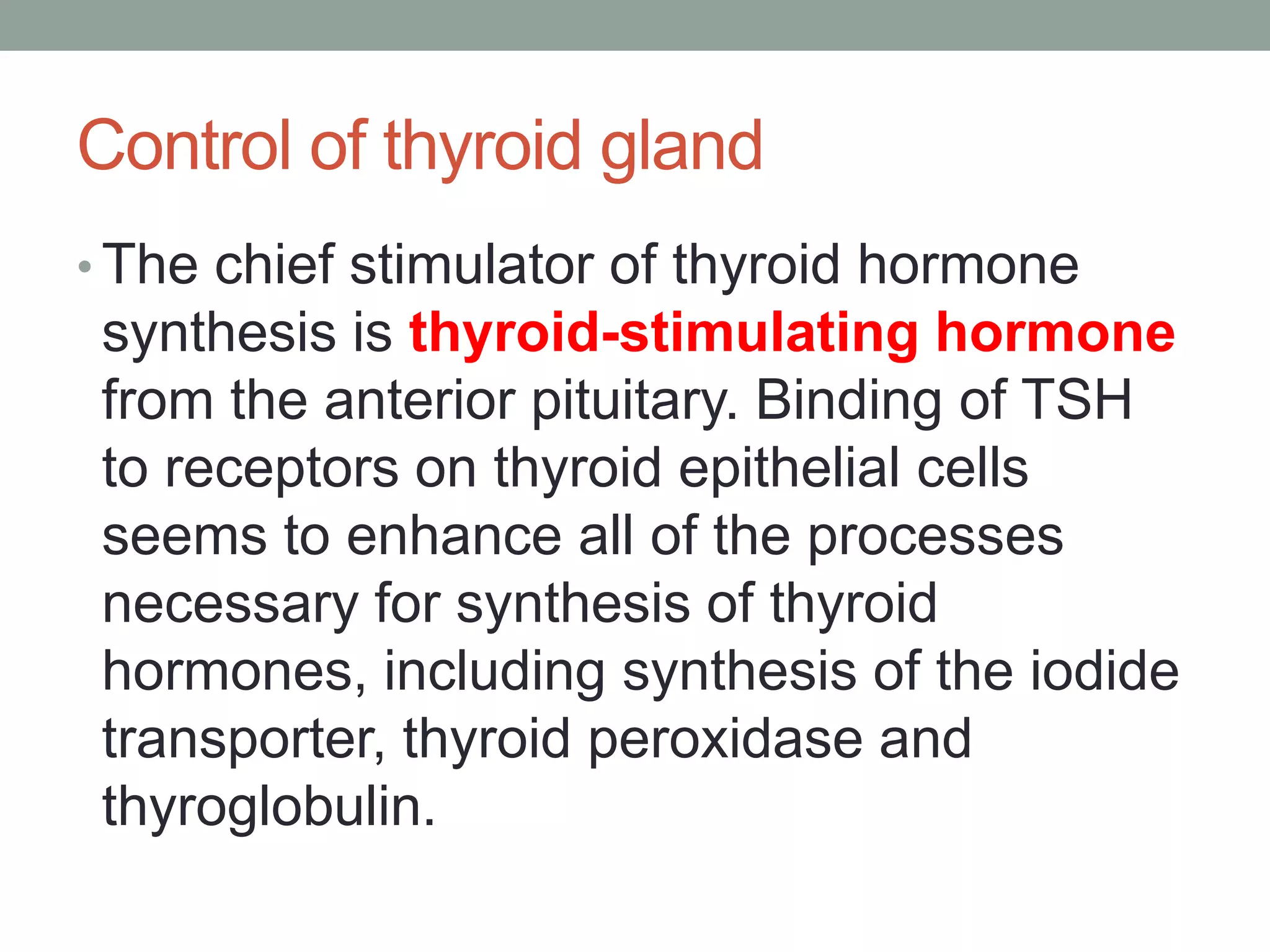Control of thyroid gland
• The chief stimulator of thyroid hormone
synthesis is thyroid-stimulating hormone
from the anterior pituitary. Binding of TSH
to receptors on thyroid epithelial cells
seems to enhance all of the processes
necessary for synthesis of thyroid
hormones, including synthesis of the iodide
transporter, thyroid peroxidase and
thyroglobulin.
 