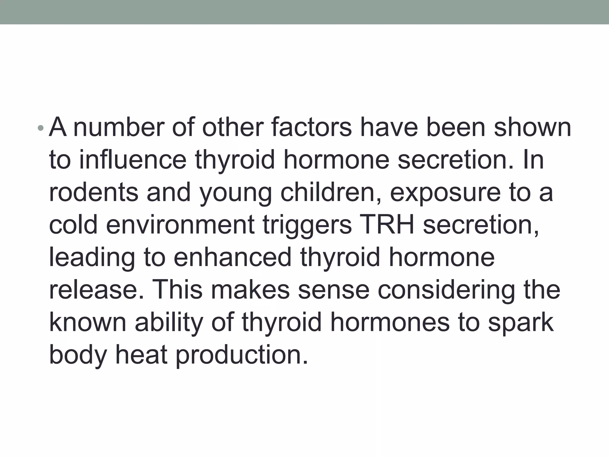 • A number of other factors have been shown
to influence thyroid hormone secretion. In
rodents and young children, exposure to a
cold environment triggers TRH secretion,
leading to enhanced thyroid hormone
release. This makes sense considering the
known ability of thyroid hormones to spark
body heat production.
 
