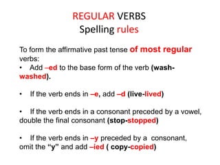 REGULAR VERBS
Spelling rules
To form the affirmative past tense of most regular
verbs:
• Add –ed to the base form of the verb (wash-
washed).
• If the verb ends in –e, add –d (live-lived)
• If the verb ends in a consonant preceded by a vowel,
double the final consonant (stop-stopped)
• If the verb ends in –y preceded by a consonant,
omit the “y” and add –ied ( copy-copied)
 
