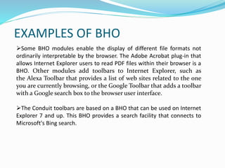 EXAMPLES OF BHO
Some BHO modules enable the display of different file formats not
ordinarily interpretable by the browser. The Adobe Acrobat plug-in that
allows Internet Explorer users to read PDF files within their browser is a
BHO. Other modules add toolbars to Internet Explorer, such as
the Alexa Toolbar that provides a list of web sites related to the one
you are currently browsing, or the Google Toolbar that adds a toolbar
with a Google search box to the browser user interface.
The Conduit toolbars are based on a BHO that can be used on Internet
Explorer 7 and up. This BHO provides a search facility that connects to
Microsoft's Bing search.
 